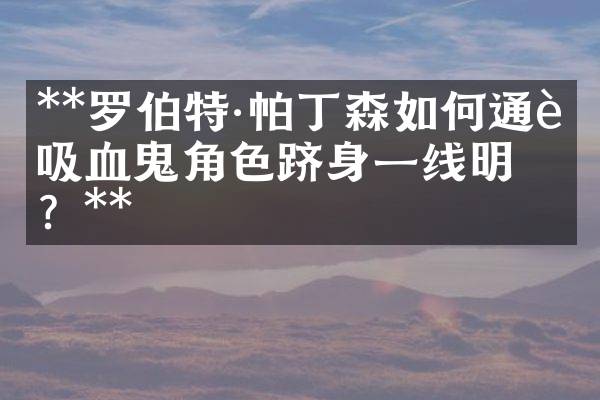 **罗伯特&middot;帕丁森如何通过吸血鬼角色跻身一线明星？**