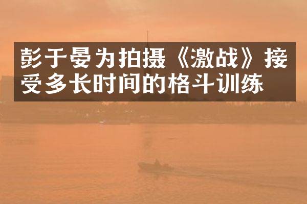 彭于晏为拍摄《激战》接受多长时间的格斗训练？