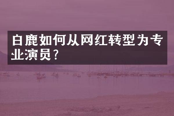 白鹿如何从网红转型为专业演员？