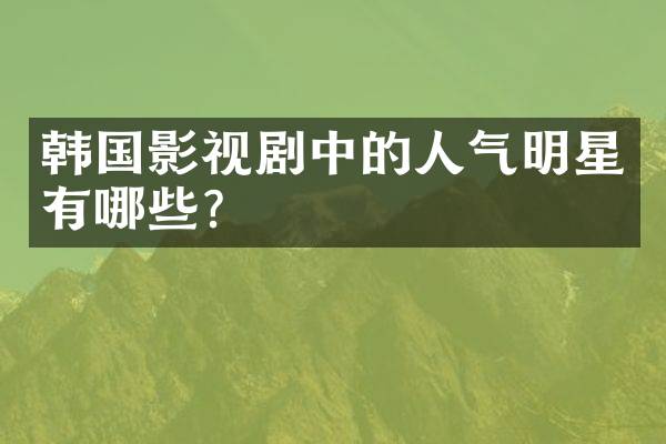 韩国影视剧中的人气明星有哪些？