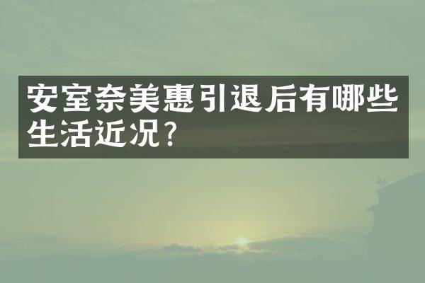 安室奈美惠引退后有哪些生活近况？